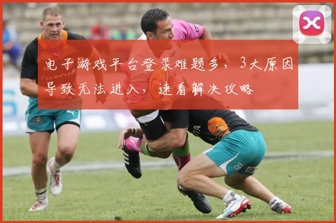 电子游戏平台登录难题多，3大原因导致无法进入，速看解决攻略