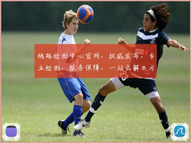 线路检测中心官网，权威发布，专业检测，服务保障，一站式解决方案，值得信赖