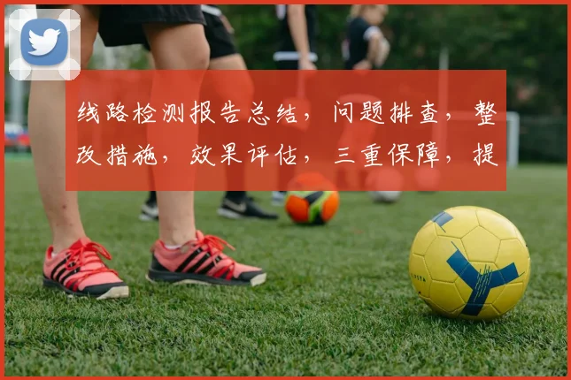 线路检测报告总结，问题排查，整改措施，效果评估，三重保障，提升运维效率