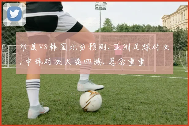 印度vs韩国比分预测,亚洲足球对决,中韩对决火花四溅,悬念重重